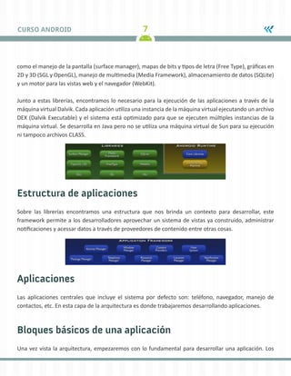 7CURSO ANDROID
como el manejo de la pantalla (surface manager), mapas de bits y tipos de letra (Free Type), gráficas en
2D y 3D (SGL y OpenGL), manejo de multimedia (Media Framework), almacenamiento de datos (SQLite)
y un motor para las vistas web y el navegador (WebKit).
Junto a estas librerías, encontramos lo necesario para la ejecución de las aplicaciones a través de la
máquina virtual Dalvik. Cada aplicación utiliza una instancia de la máquina virtual ejecutando un archivo
DEX (Dalvik Executable) y el sistema está optimizado para que se ejecuten múltiples instancias de la
máquina virtual. Se desarrolla en Java pero no se utiliza una máquina virtual de Sun para su ejecución
ni tampoco archivos CLASS.
Estructura de aplicaciones
Sobre las librerías encontramos una estructura que nos brinda un contexto para desarrollar, este
framework permite a los desarrolladores aprovechar un sistema de vistas ya construido, administrar
notificaciones y acessar datos a través de proveedores de contenido entre otras cosas.
Aplicaciones
Las aplicaciones centrales que incluye el sistema por defecto son: teléfono, navegador, manejo de
contactos, etc. En esta capa de la arquitectura es donde trabajaremos desarrollando aplicaciones.
Bloques básicos de una aplicación
Una vez vista la arquitectura, empezaremos con lo fundamental para desarrollar una aplicación. Los
 