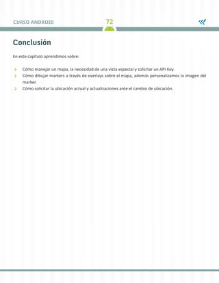 72CURSO ANDROID
Conclusión
En este capítulo aprendimos sobre:
ÐÐ Cómo manejar un mapa, la necesidad de una vista especial y solicitar un API Key.
ÐÐ Cómo dibujar markers a través de overlays sobre el mapa, además personalizamos la imagen del
marker.
ÐÐ Cómo solicitar la ubicación actual y actualizaciones ante el cambio de ubicación.
 