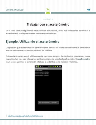 74CURSO ANDROID
CAPÍTULO 6
Trabajar con el acelerómetro
En el sexto capítulo seguiremos trabajando con el hardware, ahora nos corresponde aprovechar el
acelerómetro y usarlo para detectar movimiento del teléfono.
Ejemplo: Utilizando el acelerómetro
La aplicación que realizaremos nos permitirá ver en pantalla los valores del acelerómetro y mostrar un
aviso cuando se detecte cierto movimiento del teléfono.
Es importante notar que el teléfono cuenta con varios sensores (acelerómetro, orientación, campo
magnético, luz, etc.) y de ellos vamos a utilizar únicamente uno el del acelerómetro. Un acelerómetro1
es un sensor que mide la aceleración relativa a la caída libre como marco de referencia.
1	http://es.wikipedia.org/wiki/Aceler%C3%B3metro
 