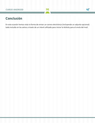 98CURSO ANDROID
Conclusión
En esta ocasión hemos visto la forma de enviar un correo electrónico (incluyendo un adjunto opcional)
todo incluído en los extras a través de un intent utilizado para iniciar la Activity para el envío del mail.
 