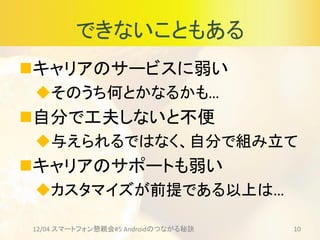できないこともある
キャリアのサービスに弱い
そのうち何とかなるかも…
自分で工夫しないと不便
与えられるではなく、自分で組み立て
キャリアのサポートも弱い
カスタマイズが前提である以上は…
12/04 スマートフォン懇親会#5 Androidのつながる秘訣 10
 