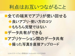 利点はお互いつながること
全ての端末でアプリが使い回せる
良いアプリ・使い方のコツ
もちろん完璧ではない
データ共有ができる
アプリケーション間のデータ共有
撮った写真を直接アップロード
12/04 スマートフォン懇親会#5 Androidのつながる秘訣 6
 