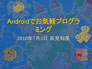 Androidでお気軽プログラ
ミング
2010年7月3日 高見知英
 