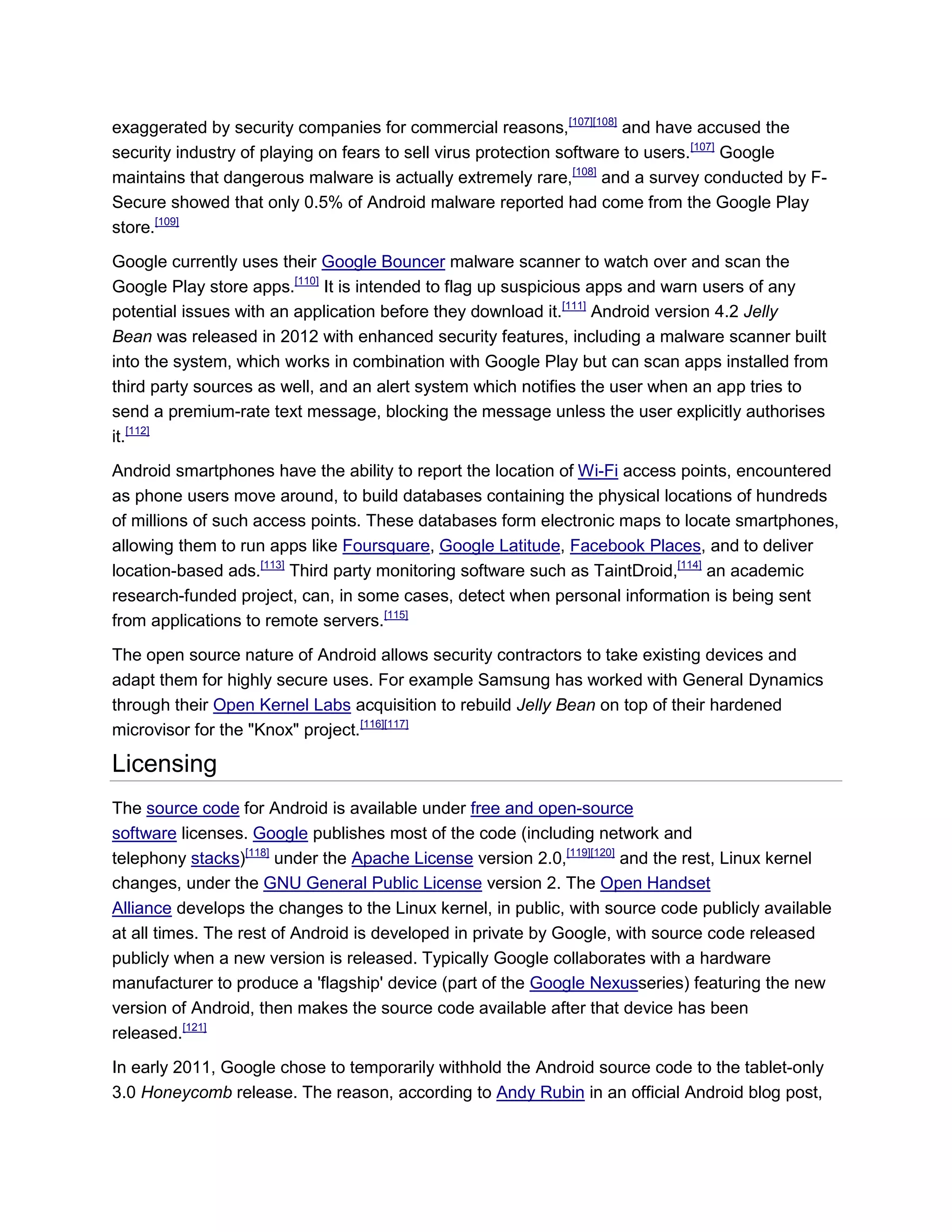 exaggerated by security companies for commercial reasons,[107][108]
and have accused the
security industry of playing on fears to sell virus protection software to users.[107]
Google
maintains that dangerous malware is actually extremely rare,[108]
and a survey conducted by F-
Secure showed that only 0.5% of Android malware reported had come from the Google Play
store.[109]
Google currently uses their Google Bouncer malware scanner to watch over and scan the
Google Play store apps.[110]
It is intended to flag up suspicious apps and warn users of any
potential issues with an application before they download it.[111]
Android version 4.2 Jelly
Bean was released in 2012 with enhanced security features, including a malware scanner built
into the system, which works in combination with Google Play but can scan apps installed from
third party sources as well, and an alert system which notifies the user when an app tries to
send a premium-rate text message, blocking the message unless the user explicitly authorises
it.[112]
Android smartphones have the ability to report the location of Wi-Fi access points, encountered
as phone users move around, to build databases containing the physical locations of hundreds
of millions of such access points. These databases form electronic maps to locate smartphones,
allowing them to run apps like Foursquare, Google Latitude, Facebook Places, and to deliver
location-based ads.[113]
Third party monitoring software such as TaintDroid,[114]
an academic
research-funded project, can, in some cases, detect when personal information is being sent
from applications to remote servers.[115]
The open source nature of Android allows security contractors to take existing devices and
adapt them for highly secure uses. For example Samsung has worked with General Dynamics
through their Open Kernel Labs acquisition to rebuild Jelly Bean on top of their hardened
microvisor for the "Knox" project.[116][117]
Licensing
The source code for Android is available under free and open-source
software licenses. Google publishes most of the code (including network and
telephony stacks)[118]
under the Apache License version 2.0,[119][120]
and the rest, Linux kernel
changes, under the GNU General Public License version 2. The Open Handset
Alliance develops the changes to the Linux kernel, in public, with source code publicly available
at all times. The rest of Android is developed in private by Google, with source code released
publicly when a new version is released. Typically Google collaborates with a hardware
manufacturer to produce a 'flagship' device (part of the Google Nexusseries) featuring the new
version of Android, then makes the source code available after that device has been
released.[121]
In early 2011, Google chose to temporarily withhold the Android source code to the tablet-only
3.0 Honeycomb release. The reason, according to Andy Rubin in an official Android blog post,
 