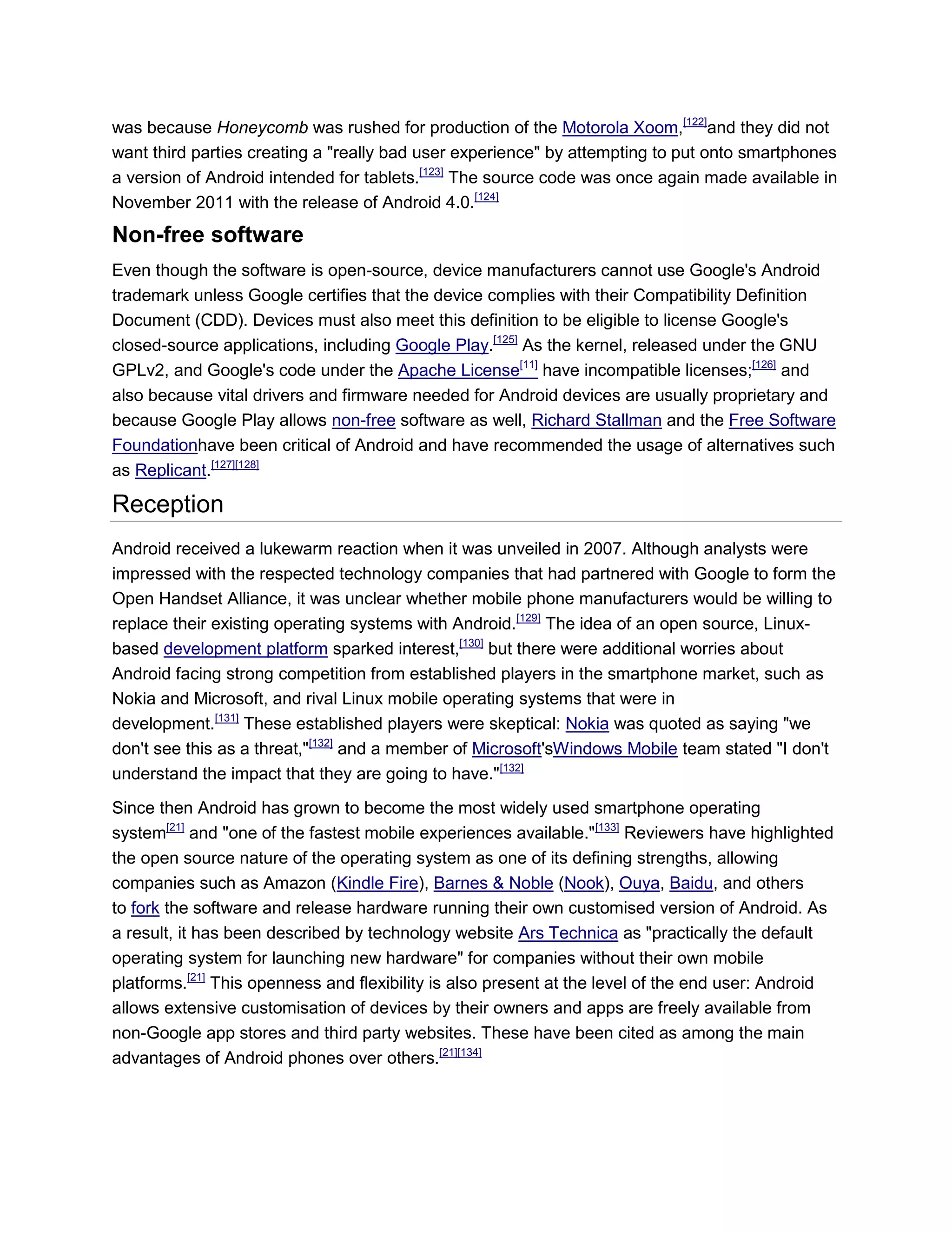 was because Honeycomb was rushed for production of the Motorola Xoom,[122]
and they did not
want third parties creating a "really bad user experience" by attempting to put onto smartphones
a version of Android intended for tablets.[123]
The source code was once again made available in
November 2011 with the release of Android 4.0.[124]
Non-free software
Even though the software is open-source, device manufacturers cannot use Google's Android
trademark unless Google certifies that the device complies with their Compatibility Definition
Document (CDD). Devices must also meet this definition to be eligible to license Google's
closed-source applications, including Google Play.[125]
As the kernel, released under the GNU
GPLv2, and Google's code under the Apache License[11]
have incompatible licenses;[126]
and
also because vital drivers and firmware needed for Android devices are usually proprietary and
because Google Play allows non-free software as well, Richard Stallman and the Free Software
Foundationhave been critical of Android and have recommended the usage of alternatives such
as Replicant.[127][128]
Reception
Android received a lukewarm reaction when it was unveiled in 2007. Although analysts were
impressed with the respected technology companies that had partnered with Google to form the
Open Handset Alliance, it was unclear whether mobile phone manufacturers would be willing to
replace their existing operating systems with Android.[129]
The idea of an open source, Linux-
based development platform sparked interest,[130]
but there were additional worries about
Android facing strong competition from established players in the smartphone market, such as
Nokia and Microsoft, and rival Linux mobile operating systems that were in
development.[131]
These established players were skeptical: Nokia was quoted as saying "we
don't see this as a threat,"[132]
and a member of Microsoft'sWindows Mobile team stated "I don't
understand the impact that they are going to have."[132]
Since then Android has grown to become the most widely used smartphone operating
system[21]
and "one of the fastest mobile experiences available."[133]
Reviewers have highlighted
the open source nature of the operating system as one of its defining strengths, allowing
companies such as Amazon (Kindle Fire), Barnes & Noble (Nook), Ouya, Baidu, and others
to fork the software and release hardware running their own customised version of Android. As
a result, it has been described by technology website Ars Technica as "practically the default
operating system for launching new hardware" for companies without their own mobile
platforms.[21]
This openness and flexibility is also present at the level of the end user: Android
allows extensive customisation of devices by their owners and apps are freely available from
non-Google app stores and third party websites. These have been cited as among the main
advantages of Android phones over others.[21][134]
 