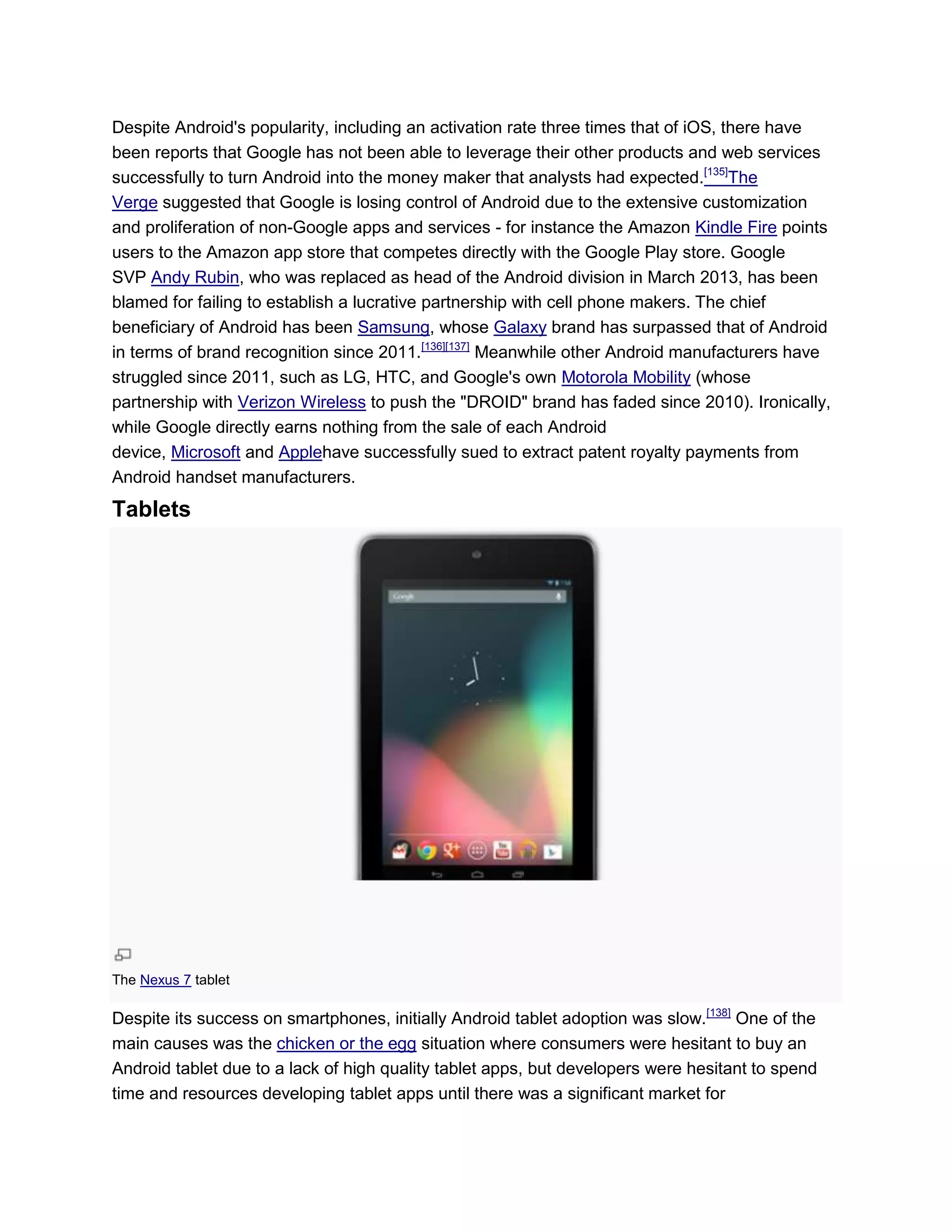 Despite Android's popularity, including an activation rate three times that of iOS, there have
been reports that Google has not been able to leverage their other products and web services
successfully to turn Android into the money maker that analysts had expected.[135]
The
Verge suggested that Google is losing control of Android due to the extensive customization
and proliferation of non-Google apps and services - for instance the Amazon Kindle Fire points
users to the Amazon app store that competes directly with the Google Play store. Google
SVP Andy Rubin, who was replaced as head of the Android division in March 2013, has been
blamed for failing to establish a lucrative partnership with cell phone makers. The chief
beneficiary of Android has been Samsung, whose Galaxy brand has surpassed that of Android
in terms of brand recognition since 2011.[136][137]
Meanwhile other Android manufacturers have
struggled since 2011, such as LG, HTC, and Google's own Motorola Mobility (whose
partnership with Verizon Wireless to push the "DROID" brand has faded since 2010). Ironically,
while Google directly earns nothing from the sale of each Android
device, Microsoft and Applehave successfully sued to extract patent royalty payments from
Android handset manufacturers.
Tablets
The Nexus 7 tablet
Despite its success on smartphones, initially Android tablet adoption was slow.[138]
One of the
main causes was the chicken or the egg situation where consumers were hesitant to buy an
Android tablet due to a lack of high quality tablet apps, but developers were hesitant to spend
time and resources developing tablet apps until there was a significant market for
 