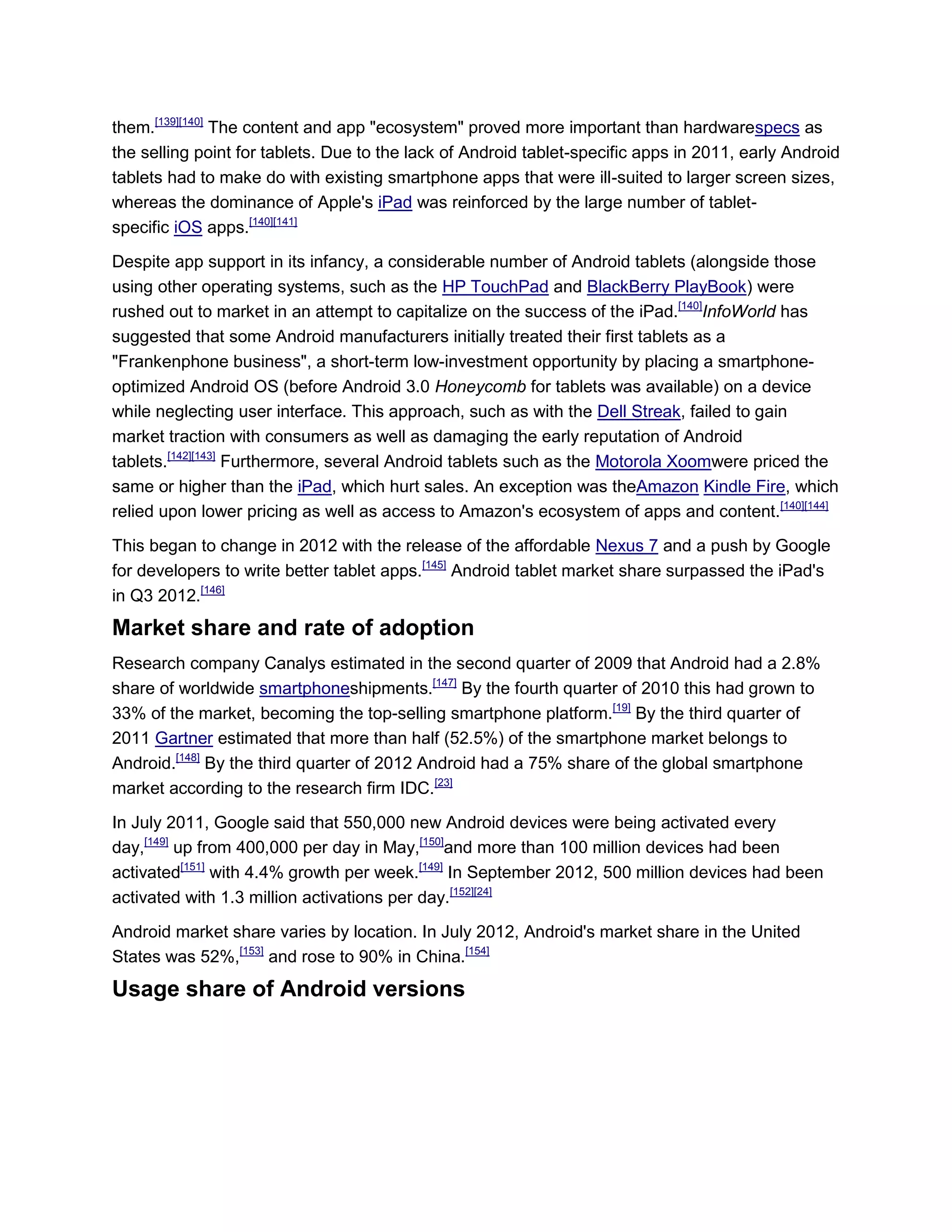 them.[139][140]
The content and app "ecosystem" proved more important than hardwarespecs as
the selling point for tablets. Due to the lack of Android tablet-specific apps in 2011, early Android
tablets had to make do with existing smartphone apps that were ill-suited to larger screen sizes,
whereas the dominance of Apple's iPad was reinforced by the large number of tablet-
specific iOS apps.[140][141]
Despite app support in its infancy, a considerable number of Android tablets (alongside those
using other operating systems, such as the HP TouchPad and BlackBerry PlayBook) were
rushed out to market in an attempt to capitalize on the success of the iPad.[140]
InfoWorld has
suggested that some Android manufacturers initially treated their first tablets as a
"Frankenphone business", a short-term low-investment opportunity by placing a smartphone-
optimized Android OS (before Android 3.0 Honeycomb for tablets was available) on a device
while neglecting user interface. This approach, such as with the Dell Streak, failed to gain
market traction with consumers as well as damaging the early reputation of Android
tablets.[142][143]
Furthermore, several Android tablets such as the Motorola Xoomwere priced the
same or higher than the iPad, which hurt sales. An exception was theAmazon Kindle Fire, which
relied upon lower pricing as well as access to Amazon's ecosystem of apps and content.[140][144]
This began to change in 2012 with the release of the affordable Nexus 7 and a push by Google
for developers to write better tablet apps.[145]
Android tablet market share surpassed the iPad's
in Q3 2012.[146]
Market share and rate of adoption
Research company Canalys estimated in the second quarter of 2009 that Android had a 2.8%
share of worldwide smartphoneshipments.[147]
By the fourth quarter of 2010 this had grown to
33% of the market, becoming the top-selling smartphone platform.[19]
By the third quarter of
2011 Gartner estimated that more than half (52.5%) of the smartphone market belongs to
Android.[148]
By the third quarter of 2012 Android had a 75% share of the global smartphone
market according to the research firm IDC.[23]
In July 2011, Google said that 550,000 new Android devices were being activated every
day,[149]
up from 400,000 per day in May,[150]
and more than 100 million devices had been
activated[151]
with 4.4% growth per week.[149]
In September 2012, 500 million devices had been
activated with 1.3 million activations per day.[152][24]
Android market share varies by location. In July 2012, Android's market share in the United
States was 52%,[153]
and rose to 90% in China.[154]
Usage share of Android versions
 