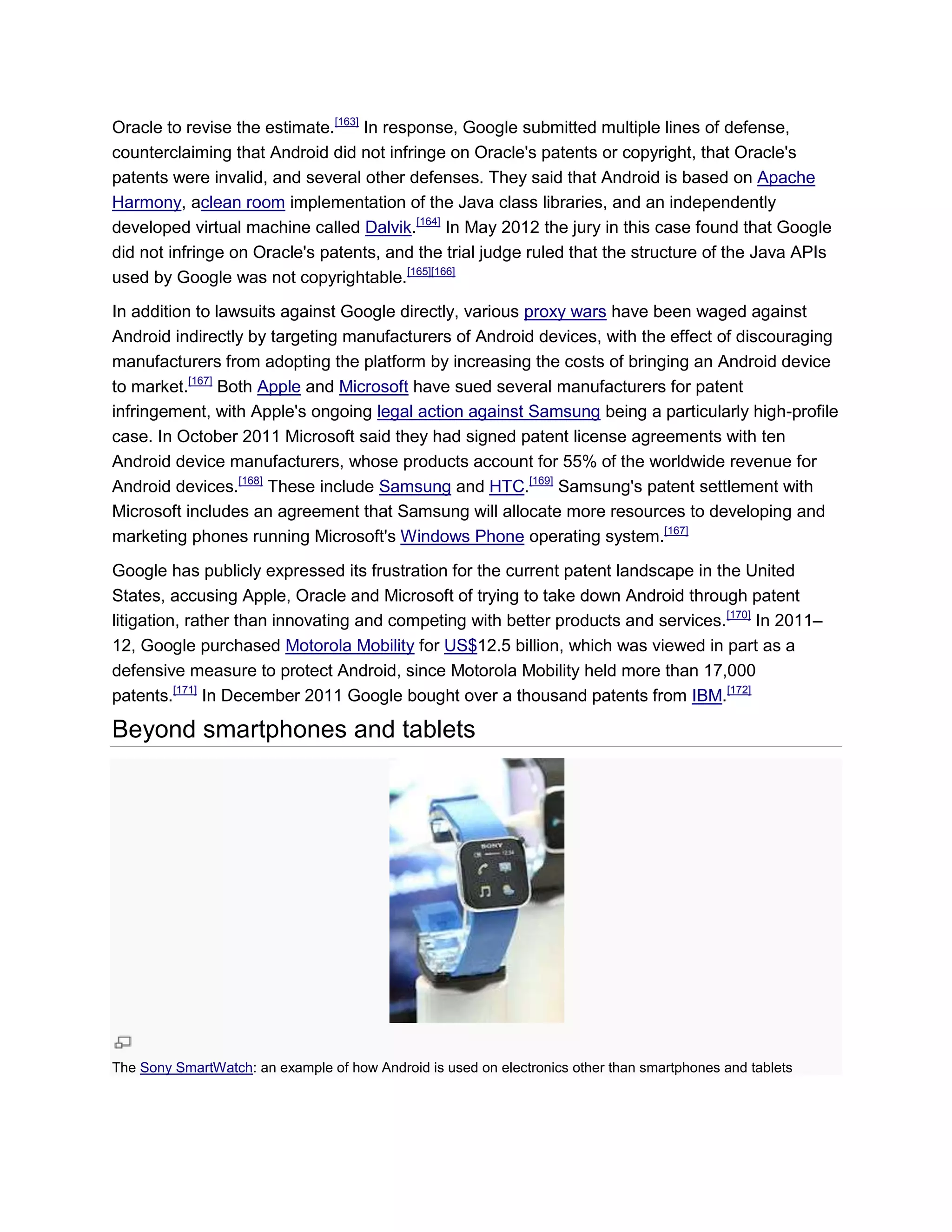 Oracle to revise the estimate.[163]
In response, Google submitted multiple lines of defense,
counterclaiming that Android did not infringe on Oracle's patents or copyright, that Oracle's
patents were invalid, and several other defenses. They said that Android is based on Apache
Harmony, aclean room implementation of the Java class libraries, and an independently
developed virtual machine called Dalvik.[164]
In May 2012 the jury in this case found that Google
did not infringe on Oracle's patents, and the trial judge ruled that the structure of the Java APIs
used by Google was not copyrightable.[165][166]
In addition to lawsuits against Google directly, various proxy wars have been waged against
Android indirectly by targeting manufacturers of Android devices, with the effect of discouraging
manufacturers from adopting the platform by increasing the costs of bringing an Android device
to market.[167]
Both Apple and Microsoft have sued several manufacturers for patent
infringement, with Apple's ongoing legal action against Samsung being a particularly high-profile
case. In October 2011 Microsoft said they had signed patent license agreements with ten
Android device manufacturers, whose products account for 55% of the worldwide revenue for
Android devices.[168]
These include Samsung and HTC.[169]
Samsung's patent settlement with
Microsoft includes an agreement that Samsung will allocate more resources to developing and
marketing phones running Microsoft's Windows Phone operating system.[167]
Google has publicly expressed its frustration for the current patent landscape in the United
States, accusing Apple, Oracle and Microsoft of trying to take down Android through patent
litigation, rather than innovating and competing with better products and services.[170]
In 2011–
12, Google purchased Motorola Mobility for US$12.5 billion, which was viewed in part as a
defensive measure to protect Android, since Motorola Mobility held more than 17,000
patents.[171]
In December 2011 Google bought over a thousand patents from IBM.[172]
Beyond smartphones and tablets
The Sony SmartWatch: an example of how Android is used on electronics other than smartphones and tablets
 