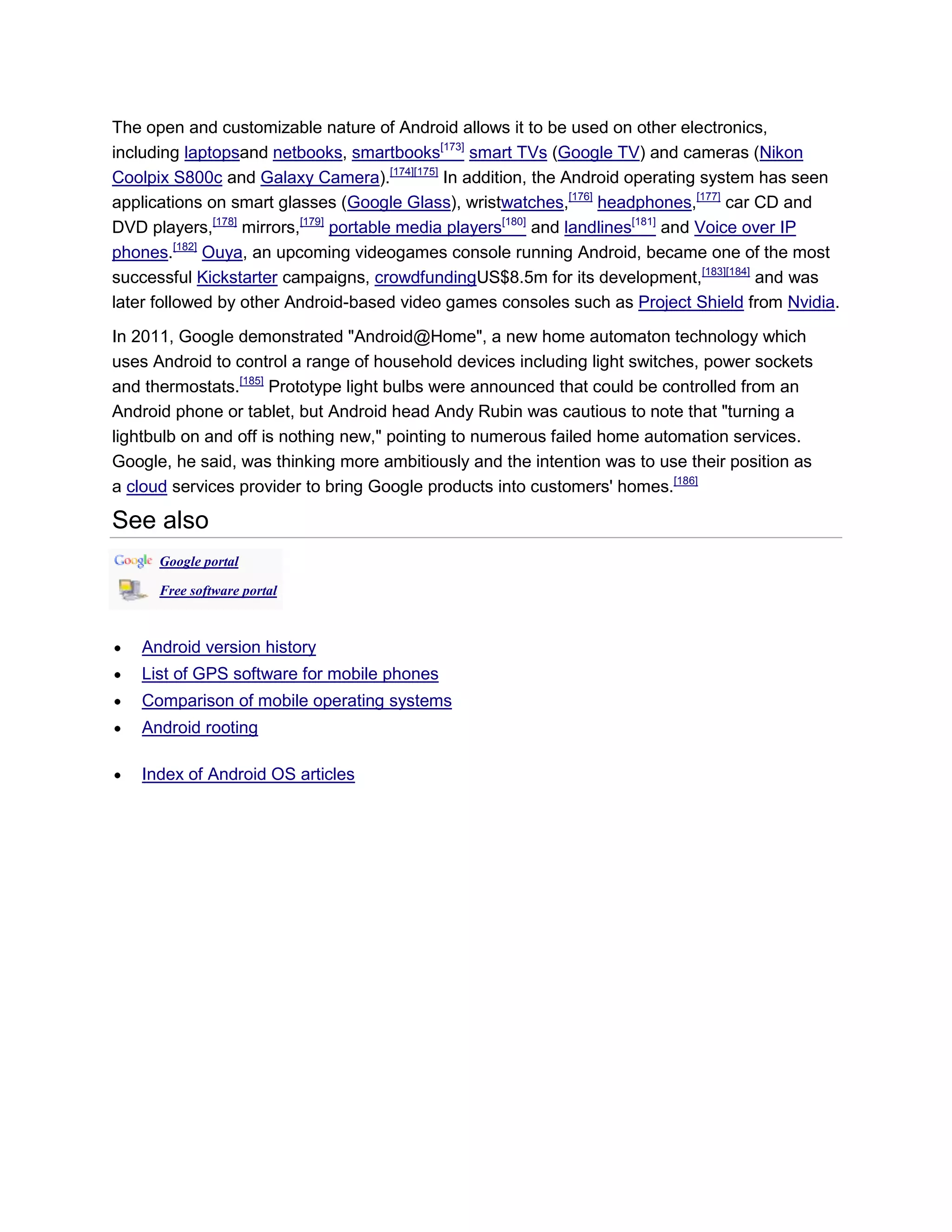 The open and customizable nature of Android allows it to be used on other electronics,
including laptopsand netbooks, smartbooks[173]
smart TVs (Google TV) and cameras (Nikon
Coolpix S800c and Galaxy Camera).[174][175]
In addition, the Android operating system has seen
applications on smart glasses (Google Glass), wristwatches,[176]
headphones,[177]
car CD and
DVD players,[178]
mirrors,[179]
portable media players[180]
and landlines[181]
and Voice over IP
phones.[182]
Ouya, an upcoming videogames console running Android, became one of the most
successful Kickstarter campaigns, crowdfundingUS$8.5m for its development,[183][184]
and was
later followed by other Android-based video games consoles such as Project Shield from Nvidia.
In 2011, Google demonstrated "Android@Home", a new home automaton technology which
uses Android to control a range of household devices including light switches, power sockets
and thermostats.[185]
Prototype light bulbs were announced that could be controlled from an
Android phone or tablet, but Android head Andy Rubin was cautious to note that "turning a
lightbulb on and off is nothing new," pointing to numerous failed home automation services.
Google, he said, was thinking more ambitiously and the intention was to use their position as
a cloud services provider to bring Google products into customers' homes.[186]
See also
Google portal
Free software portal
Android version history
List of GPS software for mobile phones
Comparison of mobile operating systems
Android rooting
Index of Android OS articles
 