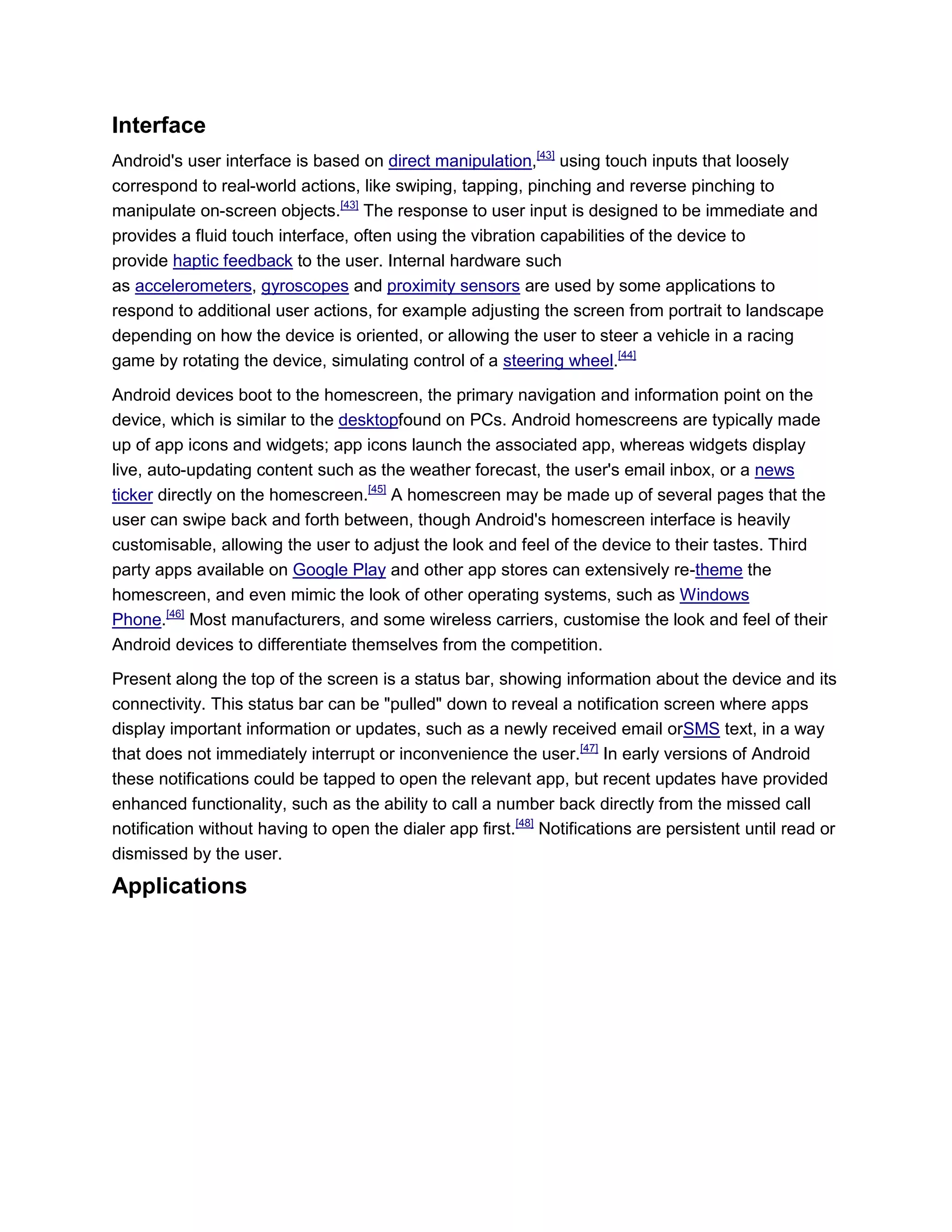 Interface
Android's user interface is based on direct manipulation,[43]
using touch inputs that loosely
correspond to real-world actions, like swiping, tapping, pinching and reverse pinching to
manipulate on-screen objects.[43]
The response to user input is designed to be immediate and
provides a fluid touch interface, often using the vibration capabilities of the device to
provide haptic feedback to the user. Internal hardware such
as accelerometers, gyroscopes and proximity sensors are used by some applications to
respond to additional user actions, for example adjusting the screen from portrait to landscape
depending on how the device is oriented, or allowing the user to steer a vehicle in a racing
game by rotating the device, simulating control of a steering wheel.[44]
Android devices boot to the homescreen, the primary navigation and information point on the
device, which is similar to the desktopfound on PCs. Android homescreens are typically made
up of app icons and widgets; app icons launch the associated app, whereas widgets display
live, auto-updating content such as the weather forecast, the user's email inbox, or a news
ticker directly on the homescreen.[45]
A homescreen may be made up of several pages that the
user can swipe back and forth between, though Android's homescreen interface is heavily
customisable, allowing the user to adjust the look and feel of the device to their tastes. Third
party apps available on Google Play and other app stores can extensively re-theme the
homescreen, and even mimic the look of other operating systems, such as Windows
Phone.[46]
Most manufacturers, and some wireless carriers, customise the look and feel of their
Android devices to differentiate themselves from the competition.
Present along the top of the screen is a status bar, showing information about the device and its
connectivity. This status bar can be "pulled" down to reveal a notification screen where apps
display important information or updates, such as a newly received email orSMS text, in a way
that does not immediately interrupt or inconvenience the user.[47]
In early versions of Android
these notifications could be tapped to open the relevant app, but recent updates have provided
enhanced functionality, such as the ability to call a number back directly from the missed call
notification without having to open the dialer app first.[48]
Notifications are persistent until read or
dismissed by the user.
Applications
 