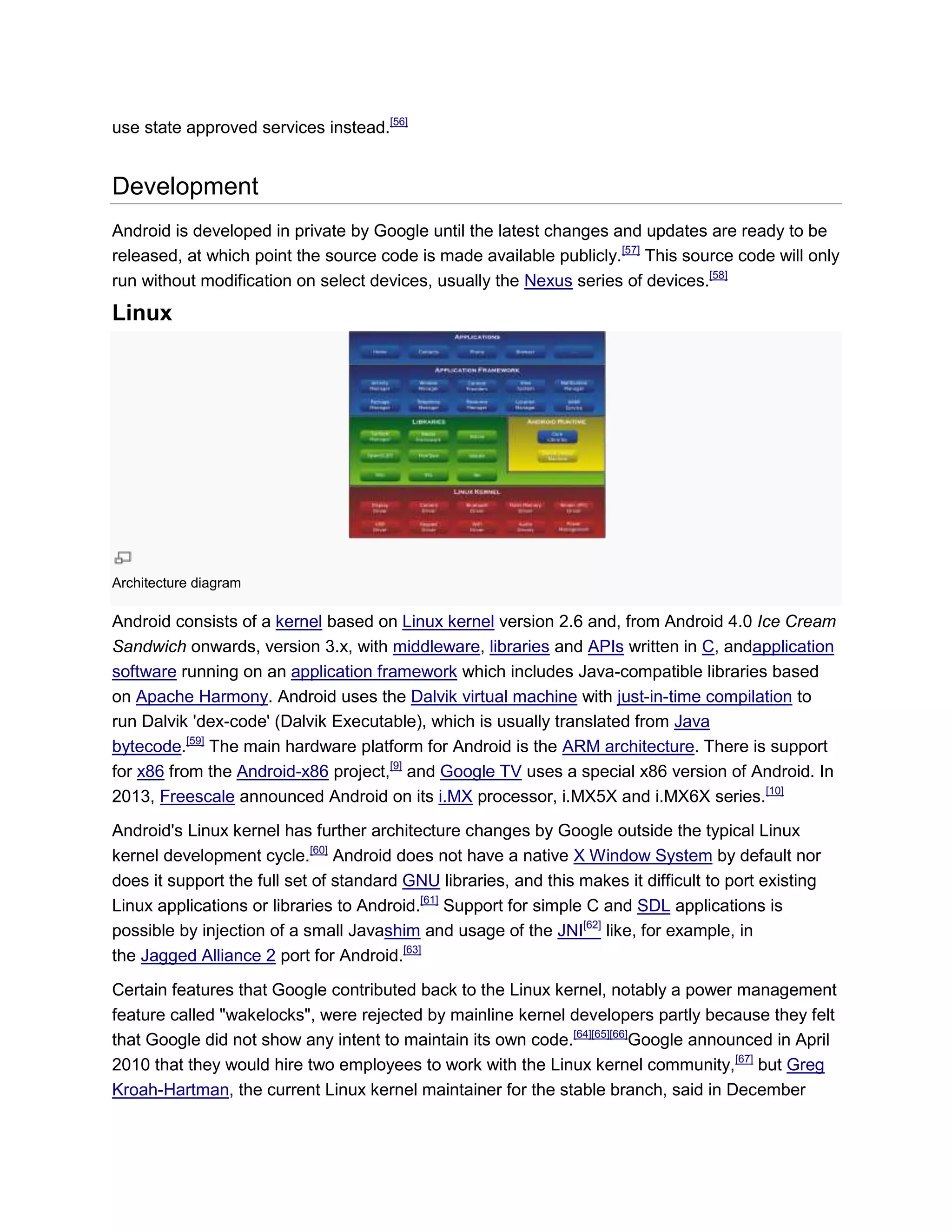 use state approved services instead.[56]
Development
Android is developed in private by Google until the latest changes and updates are ready to be
released, at which point the source code is made available publicly.[57]
This source code will only
run without modification on select devices, usually the Nexus series of devices.[58]
Linux
Architecture diagram
Android consists of a kernel based on Linux kernel version 2.6 and, from Android 4.0 Ice Cream
Sandwich onwards, version 3.x, with middleware, libraries and APIs written in C, andapplication
software running on an application framework which includes Java-compatible libraries based
on Apache Harmony. Android uses the Dalvik virtual machine with just-in-time compilation to
run Dalvik 'dex-code' (Dalvik Executable), which is usually translated from Java
bytecode.[59]
The main hardware platform for Android is the ARM architecture. There is support
for x86 from the Android-x86 project,[9]
and Google TV uses a special x86 version of Android. In
2013, Freescale announced Android on its i.MX processor, i.MX5X and i.MX6X series.[10]
Android's Linux kernel has further architecture changes by Google outside the typical Linux
kernel development cycle.[60]
Android does not have a native X Window System by default nor
does it support the full set of standard GNU libraries, and this makes it difficult to port existing
Linux applications or libraries to Android.[61]
Support for simple C and SDL applications is
possible by injection of a small Javashim and usage of the JNI[62]
like, for example, in
the Jagged Alliance 2 port for Android.[63]
Certain features that Google contributed back to the Linux kernel, notably a power management
feature called "wakelocks", were rejected by mainline kernel developers partly because they felt
that Google did not show any intent to maintain its own code.[64][65][66]
Google announced in April
2010 that they would hire two employees to work with the Linux kernel community,[67]
but Greg
Kroah-Hartman, the current Linux kernel maintainer for the stable branch, said in December
 