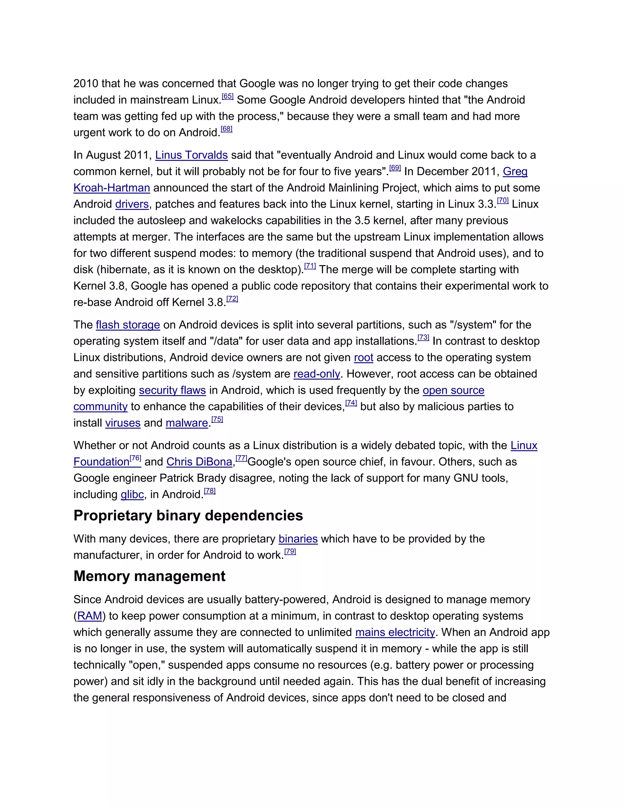 2010 that he was concerned that Google was no longer trying to get their code changes
included in mainstream Linux.[65]
Some Google Android developers hinted that "the Android
team was getting fed up with the process," because they were a small team and had more
urgent work to do on Android.[68]
In August 2011, Linus Torvalds said that "eventually Android and Linux would come back to a
common kernel, but it will probably not be for four to five years".[69]
In December 2011, Greg
Kroah-Hartman announced the start of the Android Mainlining Project, which aims to put some
Android drivers, patches and features back into the Linux kernel, starting in Linux 3.3.[70]
Linux
included the autosleep and wakelocks capabilities in the 3.5 kernel, after many previous
attempts at merger. The interfaces are the same but the upstream Linux implementation allows
for two different suspend modes: to memory (the traditional suspend that Android uses), and to
disk (hibernate, as it is known on the desktop).[71]
The merge will be complete starting with
Kernel 3.8, Google has opened a public code repository that contains their experimental work to
re-base Android off Kernel 3.8.[72]
The flash storage on Android devices is split into several partitions, such as "/system" for the
operating system itself and "/data" for user data and app installations.[73]
In contrast to desktop
Linux distributions, Android device owners are not given root access to the operating system
and sensitive partitions such as /system are read-only. However, root access can be obtained
by exploiting security flaws in Android, which is used frequently by the open source
community to enhance the capabilities of their devices,[74]
but also by malicious parties to
install viruses and malware.[75]
Whether or not Android counts as a Linux distribution is a widely debated topic, with the Linux
Foundation[76]
and Chris DiBona,[77]
Google's open source chief, in favour. Others, such as
Google engineer Patrick Brady disagree, noting the lack of support for many GNU tools,
including glibc, in Android.[78]
Proprietary binary dependencies
With many devices, there are proprietary binaries which have to be provided by the
manufacturer, in order for Android to work.[79]
Memory management
Since Android devices are usually battery-powered, Android is designed to manage memory
(RAM) to keep power consumption at a minimum, in contrast to desktop operating systems
which generally assume they are connected to unlimited mains electricity. When an Android app
is no longer in use, the system will automatically suspend it in memory - while the app is still
technically "open," suspended apps consume no resources (e.g. battery power or processing
power) and sit idly in the background until needed again. This has the dual benefit of increasing
the general responsiveness of Android devices, since apps don't need to be closed and
 
