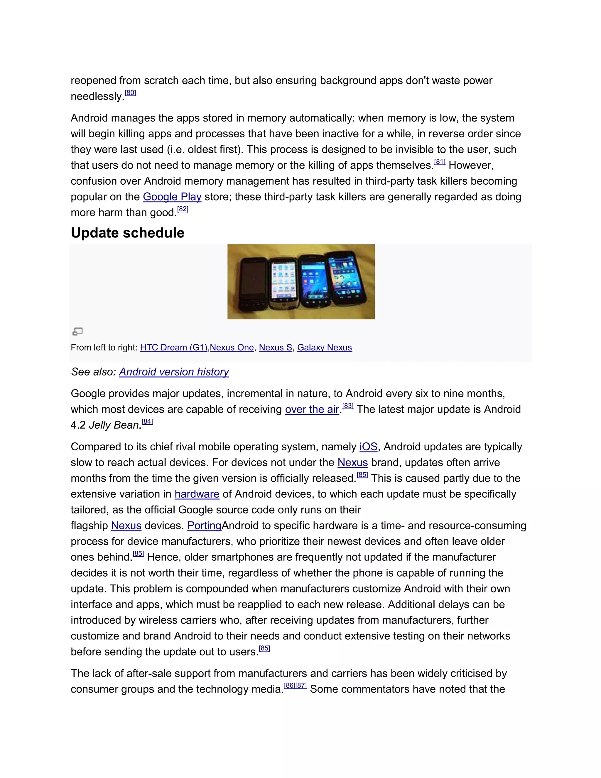 reopened from scratch each time, but also ensuring background apps don't waste power
needlessly.[80]
Android manages the apps stored in memory automatically: when memory is low, the system
will begin killing apps and processes that have been inactive for a while, in reverse order since
they were last used (i.e. oldest first). This process is designed to be invisible to the user, such
that users do not need to manage memory or the killing of apps themselves.[81]
However,
confusion over Android memory management has resulted in third-party task killers becoming
popular on the Google Play store; these third-party task killers are generally regarded as doing
more harm than good.[82]
Update schedule
From left to right: HTC Dream (G1),Nexus One, Nexus S, Galaxy Nexus
See also: Android version history
Google provides major updates, incremental in nature, to Android every six to nine months,
which most devices are capable of receiving over the air.[83]
The latest major update is Android
4.2 Jelly Bean.[84]
Compared to its chief rival mobile operating system, namely iOS, Android updates are typically
slow to reach actual devices. For devices not under the Nexus brand, updates often arrive
months from the time the given version is officially released.[85]
This is caused partly due to the
extensive variation in hardware of Android devices, to which each update must be specifically
tailored, as the official Google source code only runs on their
flagship Nexus devices. PortingAndroid to specific hardware is a time- and resource-consuming
process for device manufacturers, who prioritize their newest devices and often leave older
ones behind.[85]
Hence, older smartphones are frequently not updated if the manufacturer
decides it is not worth their time, regardless of whether the phone is capable of running the
update. This problem is compounded when manufacturers customize Android with their own
interface and apps, which must be reapplied to each new release. Additional delays can be
introduced by wireless carriers who, after receiving updates from manufacturers, further
customize and brand Android to their needs and conduct extensive testing on their networks
before sending the update out to users.[85]
The lack of after-sale support from manufacturers and carriers has been widely criticised by
consumer groups and the technology media.[86][87]
Some commentators have noted that the
 
