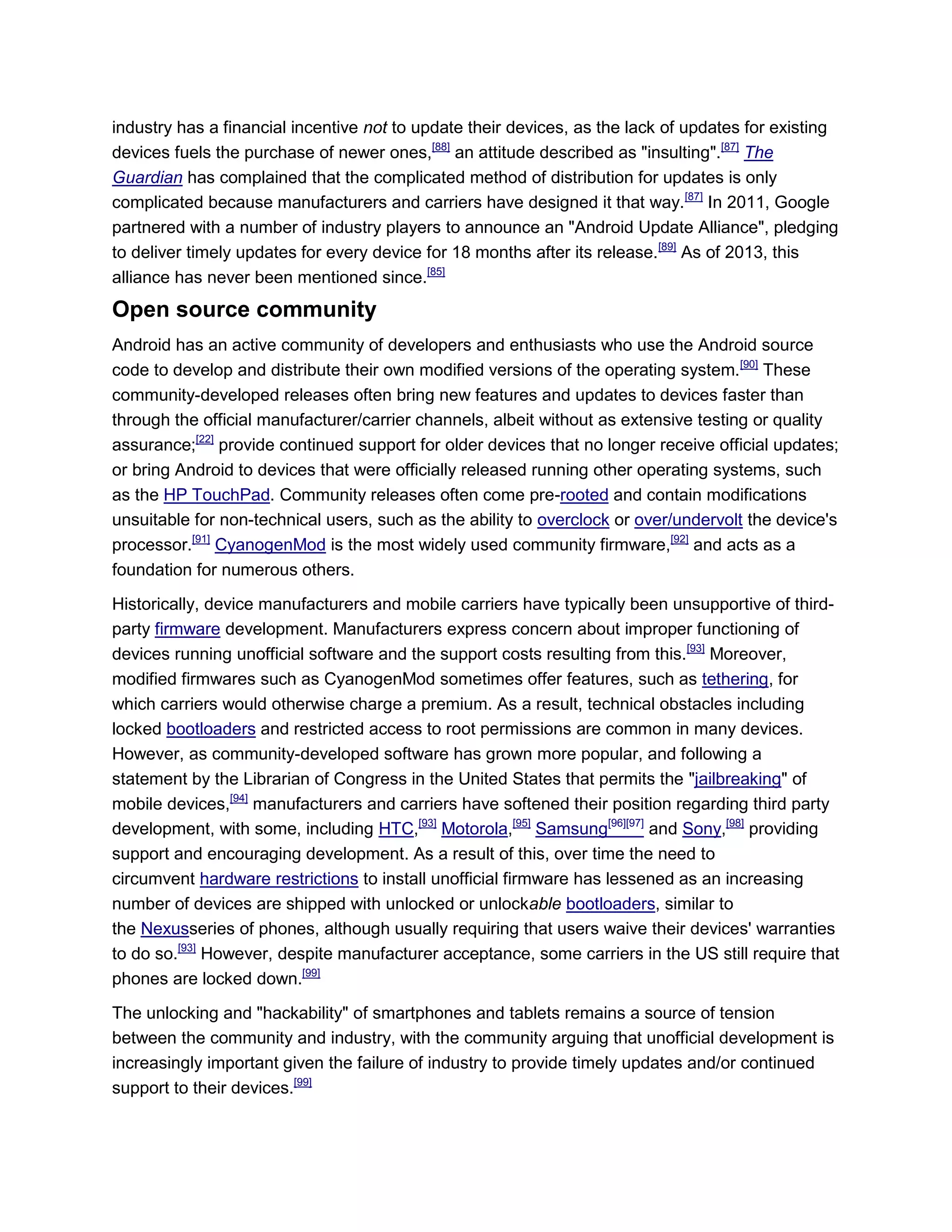 industry has a financial incentive not to update their devices, as the lack of updates for existing
devices fuels the purchase of newer ones,[88]
an attitude described as "insulting".[87]
The
Guardian has complained that the complicated method of distribution for updates is only
complicated because manufacturers and carriers have designed it that way.[87]
In 2011, Google
partnered with a number of industry players to announce an "Android Update Alliance", pledging
to deliver timely updates for every device for 18 months after its release.[89]
As of 2013, this
alliance has never been mentioned since.[85]
Open source community
Android has an active community of developers and enthusiasts who use the Android source
code to develop and distribute their own modified versions of the operating system.[90]
These
community-developed releases often bring new features and updates to devices faster than
through the official manufacturer/carrier channels, albeit without as extensive testing or quality
assurance;[22]
provide continued support for older devices that no longer receive official updates;
or bring Android to devices that were officially released running other operating systems, such
as the HP TouchPad. Community releases often come pre-rooted and contain modifications
unsuitable for non-technical users, such as the ability to overclock or over/undervolt the device's
processor.[91]
CyanogenMod is the most widely used community firmware,[92]
and acts as a
foundation for numerous others.
Historically, device manufacturers and mobile carriers have typically been unsupportive of third-
party firmware development. Manufacturers express concern about improper functioning of
devices running unofficial software and the support costs resulting from this.[93]
Moreover,
modified firmwares such as CyanogenMod sometimes offer features, such as tethering, for
which carriers would otherwise charge a premium. As a result, technical obstacles including
locked bootloaders and restricted access to root permissions are common in many devices.
However, as community-developed software has grown more popular, and following a
statement by the Librarian of Congress in the United States that permits the "jailbreaking" of
mobile devices,[94]
manufacturers and carriers have softened their position regarding third party
development, with some, including HTC,[93]
Motorola,[95]
Samsung[96][97]
and Sony,[98]
providing
support and encouraging development. As a result of this, over time the need to
circumvent hardware restrictions to install unofficial firmware has lessened as an increasing
number of devices are shipped with unlocked or unlockable bootloaders, similar to
the Nexusseries of phones, although usually requiring that users waive their devices' warranties
to do so.[93]
However, despite manufacturer acceptance, some carriers in the US still require that
phones are locked down.[99]
The unlocking and "hackability" of smartphones and tablets remains a source of tension
between the community and industry, with the community arguing that unofficial development is
increasingly important given the failure of industry to provide timely updates and/or continued
support to their devices.[99]
 