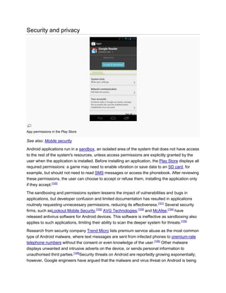 Security and privacy
App permissions in the Play Store
See also: Mobile security
Android applications run in a sandbox, an isolated area of the system that does not have access
to the rest of the system's resources, unless access permissions are explicitly granted by the
user when the application is installed. Before installing an application, the Play Store displays all
required permissions: a game may need to enable vibration or save data to an SD card, for
example, but should not need to read SMS messages or access the phonebook. After reviewing
these permissions, the user can choose to accept or refuse them, installing the application only
if they accept.[100]
The sandboxing and permissions system lessens the impact of vulnerabilities and bugs in
applications, but developer confusion and limited documentation has resulted in applications
routinely requesting unnecessary permissions, reducing its effectiveness.[101]
Several security
firms, such asLookout Mobile Security,[102]
AVG Technologies,[103]
and McAfee,[104]
have
released antivirus software for Android devices. This software is ineffective as sandboxing also
applies to such applications, limiting their ability to scan the deeper system for threats.[105]
Research from security company Trend Micro lists premium service abuse as the most common
type of Android malware, where text messages are sent from infected phones to premium-rate
telephone numbers without the consent or even knowledge of the user.[106]
Other malware
displays unwanted and intrusive adverts on the device, or sends personal information to
unauthorised third parties.[106]
Security threats on Android are reportedly growing exponentially;
however, Google engineers have argued that the malware and virus threat on Android is being
 