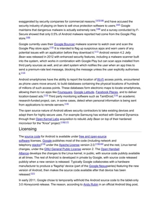 exaggerated by security companies for commercial reasons,[107][108]
and have accused the
security industry of playing on fears to sell virus protection software to users.[107]
Google
maintains that dangerous malware is actually extremely rare,[108]
and a survey conducted by F-
Secure showed that only 0.5% of Android malware reported had come from the Google Play
store.[109]
Google currently uses their Google Bouncer malware scanner to watch over and scan the
Google Play store apps.[110]
It is intended to flag up suspicious apps and warn users of any
potential issues with an application before they download it.[111]
Android version 4.2 Jelly
Bean was released in 2012 with enhanced security features, including a malware scanner built
into the system, which works in combination with Google Play but can scan apps installed from
third party sources as well, and an alert system which notifies the user when an app tries to
send a premium-rate text message, blocking the message unless the user explicitly authorises
it.[112]
Android smartphones have the ability to report the location of Wi-Fi access points, encountered
as phone users move around, to build databases containing the physical locations of hundreds
of millions of such access points. These databases form electronic maps to locate smartphones,
allowing them to run apps like Foursquare, Google Latitude, Facebook Places, and to deliver
location-based ads.[113]
Third party monitoring software such as TaintDroid,[114]
an academic
research-funded project, can, in some cases, detect when personal information is being sent
from applications to remote servers.[115]
The open source nature of Android allows security contractors to take existing devices and
adapt them for highly secure uses. For example Samsung has worked with General Dynamics
through their Open Kernel Labs acquisition to rebuild Jelly Bean on top of their hardened
microvisor for the "Knox" project.[116][117]
Licensing
The source code for Android is available under free and open-source
software licenses. Google publishes most of the code (including network and
telephony stacks)[118]
under the Apache License version 2.0,[119][120]
and the rest, Linux kernel
changes, under the GNU General Public License version 2. The Open Handset
Alliance develops the changes to the Linux kernel, in public, with source code publicly available
at all times. The rest of Android is developed in private by Google, with source code released
publicly when a new version is released. Typically Google collaborates with a hardware
manufacturer to produce a 'flagship' device (part of the Google Nexusseries) featuring the new
version of Android, then makes the source code available after that device has been
released.[121]
In early 2011, Google chose to temporarily withhold the Android source code to the tablet-only
3.0 Honeycomb release. The reason, according to Andy Rubin in an official Android blog post,
 