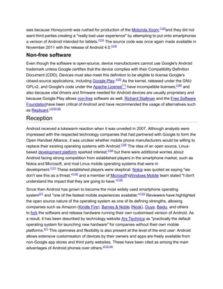 was because Honeycomb was rushed for production of the Motorola Xoom,[122]
and they did not
want third parties creating a "really bad user experience" by attempting to put onto smartphones
a version of Android intended for tablets.[123]
The source code was once again made available in
November 2011 with the release of Android 4.0.[124]
Non-free software
Even though the software is open-source, device manufacturers cannot use Google's Android
trademark unless Google certifies that the device complies with their Compatibility Definition
Document (CDD). Devices must also meet this definition to be eligible to license Google's
closed-source applications, including Google Play.[125]
As the kernel, released under the GNU
GPLv2, and Google's code under the Apache License[11]
have incompatible licenses;[126]
and
also because vital drivers and firmware needed for Android devices are usually proprietary and
because Google Play allows non-free software as well, Richard Stallman and the Free Software
Foundationhave been critical of Android and have recommended the usage of alternatives such
as Replicant.[127][128]
Reception
Android received a lukewarm reaction when it was unveiled in 2007. Although analysts were
impressed with the respected technology companies that had partnered with Google to form the
Open Handset Alliance, it was unclear whether mobile phone manufacturers would be willing to
replace their existing operating systems with Android.[129]
The idea of an open source, Linux-
based development platform sparked interest,[130]
but there were additional worries about
Android facing strong competition from established players in the smartphone market, such as
Nokia and Microsoft, and rival Linux mobile operating systems that were in
development.[131]
These established players were skeptical: Nokia was quoted as saying "we
don't see this as a threat,"[132]
and a member of Microsoft'sWindows Mobile team stated "I don't
understand the impact that they are going to have."[132]
Since then Android has grown to become the most widely used smartphone operating
system[21]
and "one of the fastest mobile experiences available."[133]
Reviewers have highlighted
the open source nature of the operating system as one of its defining strengths, allowing
companies such as Amazon (Kindle Fire), Barnes & Noble (Nook), Ouya, Baidu, and others
to fork the software and release hardware running their own customised version of Android. As
a result, it has been described by technology website Ars Technica as "practically the default
operating system for launching new hardware" for companies without their own mobile
platforms.[21]
This openness and flexibility is also present at the level of the end user: Android
allows extensive customisation of devices by their owners and apps are freely available from
non-Google app stores and third party websites. These have been cited as among the main
advantages of Android phones over others.[21][134]
 