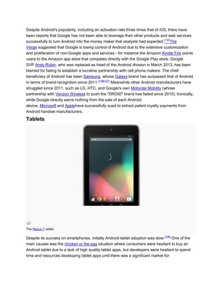Despite Android's popularity, including an activation rate three times that of iOS, there have
been reports that Google has not been able to leverage their other products and web services
successfully to turn Android into the money maker that analysts had expected.[135]
The
Verge suggested that Google is losing control of Android due to the extensive customization
and proliferation of non-Google apps and services - for instance the Amazon Kindle Fire points
users to the Amazon app store that competes directly with the Google Play store. Google
SVP Andy Rubin, who was replaced as head of the Android division in March 2013, has been
blamed for failing to establish a lucrative partnership with cell phone makers. The chief
beneficiary of Android has been Samsung, whose Galaxy brand has surpassed that of Android
in terms of brand recognition since 2011.[136][137]
Meanwhile other Android manufacturers have
struggled since 2011, such as LG, HTC, and Google's own Motorola Mobility (whose
partnership with Verizon Wireless to push the "DROID" brand has faded since 2010). Ironically,
while Google directly earns nothing from the sale of each Android
device, Microsoft and Applehave successfully sued to extract patent royalty payments from
Android handset manufacturers.
Tablets
The Nexus 7 tablet
Despite its success on smartphones, initially Android tablet adoption was slow.[138]
One of the
main causes was the chicken or the egg situation where consumers were hesitant to buy an
Android tablet due to a lack of high quality tablet apps, but developers were hesitant to spend
time and resources developing tablet apps until there was a significant market for
 