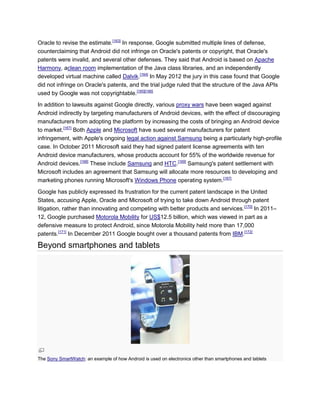 Oracle to revise the estimate.[163]
In response, Google submitted multiple lines of defense,
counterclaiming that Android did not infringe on Oracle's patents or copyright, that Oracle's
patents were invalid, and several other defenses. They said that Android is based on Apache
Harmony, aclean room implementation of the Java class libraries, and an independently
developed virtual machine called Dalvik.[164]
In May 2012 the jury in this case found that Google
did not infringe on Oracle's patents, and the trial judge ruled that the structure of the Java APIs
used by Google was not copyrightable.[165][166]
In addition to lawsuits against Google directly, various proxy wars have been waged against
Android indirectly by targeting manufacturers of Android devices, with the effect of discouraging
manufacturers from adopting the platform by increasing the costs of bringing an Android device
to market.[167]
Both Apple and Microsoft have sued several manufacturers for patent
infringement, with Apple's ongoing legal action against Samsung being a particularly high-profile
case. In October 2011 Microsoft said they had signed patent license agreements with ten
Android device manufacturers, whose products account for 55% of the worldwide revenue for
Android devices.[168]
These include Samsung and HTC.[169]
Samsung's patent settlement with
Microsoft includes an agreement that Samsung will allocate more resources to developing and
marketing phones running Microsoft's Windows Phone operating system.[167]
Google has publicly expressed its frustration for the current patent landscape in the United
States, accusing Apple, Oracle and Microsoft of trying to take down Android through patent
litigation, rather than innovating and competing with better products and services.[170]
In 2011–
12, Google purchased Motorola Mobility for US$12.5 billion, which was viewed in part as a
defensive measure to protect Android, since Motorola Mobility held more than 17,000
patents.[171]
In December 2011 Google bought over a thousand patents from IBM.[172]
Beyond smartphones and tablets
The Sony SmartWatch: an example of how Android is used on electronics other than smartphones and tablets
 