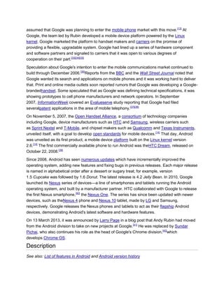 assumed that Google was planning to enter the mobile phone market with this move.[13]
At
Google, the team led by Rubin developed a mobile device platform powered by the Linux
kernel. Google marketed the platform to handset makers and carriers on the promise of
providing a flexible, upgradable system. Google had lined up a series of hardware component
and software partners and signaled to carriers that it was open to various degrees of
cooperation on their part.[33][34][35]
Speculation about Google's intention to enter the mobile communications market continued to
build through December 2006.[36]
Reports from the BBC and the Wall Street Journal noted that
Google wanted its search and applications on mobile phones and it was working hard to deliver
that. Print and online media outlets soon reported rumors that Google was developing a Google-
brandedhandset. Some speculated that as Google was defining technical specifications, it was
showing prototypes to cell phone manufacturers and network operators. In September
2007, InformationWeek covered an Evalueserve study reporting that Google had filed
severalpatent applications in the area of mobile telephony.[37][38]
On November 5, 2007, the Open Handset Alliance, a consortium of technology companies
including Google, device manufacturers such as HTC and Samsung, wireless carriers such
as Sprint Nextel and T-Mobile, and chipset makers such as Qualcomm and Texas Instruments,
unveiled itself, with a goal to develop open standards for mobile devices.[14]
That day, Android
was unveiled as its first product, a mobile device platform built on the Linux kernel version
2.6.[14]
The first commercially available phone to run Android was theHTC Dream, released on
October 22, 2008.[39]
Since 2008, Android has seen numerous updates which have incrementally improved the
operating system, adding new features and fixing bugs in previous releases. Each major release
is named in alphabetical order after a dessert or sugary treat; for example, version
1.5 Cupcake was followed by 1.6 Donut. The latest release is 4.2 Jelly Bean. In 2010, Google
launched its Nexus series of devices—a line of smartphones and tablets running the Android
operating system, and built by a manufacturer partner. HTC collaborated with Google to release
the first Nexus smartphone,[40]
the Nexus One. The series has since been updated with newer
devices, such as theNexus 4 phone and Nexus 10 tablet, made by LG and Samsung,
respectively. Google releases the Nexus phones and tablets to act as their flagship Android
devices, demonstrating Android's latest software and hardware features.
On 13 March 2013, it was announced by Larry Page in a blog post that Andy Rubin had moved
from the Android division to take on new projects at Google.[41]
He was replaced by Sundar
Pichai, who also continues his role as the head of Google's Chrome division,[42]
which
develops Chrome OS.
Description
See also: List of features in Android and Android version history
 