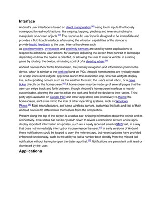 Interface
Android's user interface is based on direct manipulation,[43]
using touch inputs that loosely
correspond to real-world actions, like swiping, tapping, pinching and reverse pinching to
manipulate on-screen objects.[43]
The response to user input is designed to be immediate and
provides a fluid touch interface, often using the vibration capabilities of the device to
provide haptic feedback to the user. Internal hardware such
as accelerometers, gyroscopes and proximity sensors are used by some applications to
respond to additional user actions, for example adjusting the screen from portrait to landscape
depending on how the device is oriented, or allowing the user to steer a vehicle in a racing
game by rotating the device, simulating control of a steering wheel.[44]
Android devices boot to the homescreen, the primary navigation and information point on the
device, which is similar to the desktopfound on PCs. Android homescreens are typically made
up of app icons and widgets; app icons launch the associated app, whereas widgets display
live, auto-updating content such as the weather forecast, the user's email inbox, or a news
ticker directly on the homescreen.[45]
A homescreen may be made up of several pages that the
user can swipe back and forth between, though Android's homescreen interface is heavily
customisable, allowing the user to adjust the look and feel of the device to their tastes. Third
party apps available on Google Play and other app stores can extensively re-theme the
homescreen, and even mimic the look of other operating systems, such as Windows
Phone.[46]
Most manufacturers, and some wireless carriers, customise the look and feel of their
Android devices to differentiate themselves from the competition.
Present along the top of the screen is a status bar, showing information about the device and its
connectivity. This status bar can be "pulled" down to reveal a notification screen where apps
display important information or updates, such as a newly received email orSMS text, in a way
that does not immediately interrupt or inconvenience the user.[47]
In early versions of Android
these notifications could be tapped to open the relevant app, but recent updates have provided
enhanced functionality, such as the ability to call a number back directly from the missed call
notification without having to open the dialer app first.[48]
Notifications are persistent until read or
dismissed by the user.
Applications
 