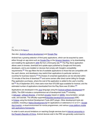 Play Store on the Nexus 4.
See also: Android software development and Google Play
Android has a growing selection of third party applications, which can be acquired by users
either through an app store such as Google Play or the Amazon Appstore, or by downloading
and installing the application's APK file from a third-party site.[49]
The Play Store application
allows users to browse, download and update apps published by Google and third-party
developers, and is pre-installed on devices that comply with Google's compatibility
requirements.[50]
The app filters the list of available applications to those that are compatible with
the user's device, and developers may restrict their applications to particular carriers or
countries for business reasons.[51]
Purchases of unwanted applications can be refunded within
15 minutes of the time of download,[52]
and some carriers offer direct carrier billing for Google
Play application purchases, where the cost of the application is added to the user's monthly
bill.[53]
As of September 2012, there were more than 675,000 apps available for Android, and the
estimated number of applications downloaded from the Play Store was 25 billion.[54]
Applications are developed in the Java language using the Android software development kit
(SDK). The SDK includes a comprehensive set of development tools,[55]
including
a debugger, software libraries, a handset emulator based on QEMU, documentation, sample
code, and tutorials. The officially supportedintegrated development environment (IDE)
is Eclipse using the Android Development Tools (ADT) plugin. Other development tools are
available, including a Native Development Kit for applications or extensions in C or C++, Google
App Inventor, a visual environment for novice programmers, and various cross platform mobile
web applications frameworks.
In order to work around limitations on reaching Google services due to Internet censorship in
the People's Republic of China, Android devices sold in the PRC are generally customized to
 