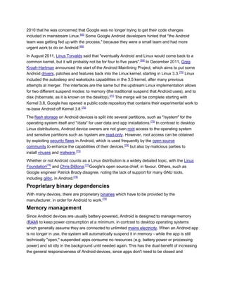 2010 that he was concerned that Google was no longer trying to get their code changes
included in mainstream Linux.[65]
Some Google Android developers hinted that "the Android
team was getting fed up with the process," because they were a small team and had more
urgent work to do on Android.[68]
In August 2011, Linus Torvalds said that "eventually Android and Linux would come back to a
common kernel, but it will probably not be for four to five years".[69]
In December 2011, Greg
Kroah-Hartman announced the start of the Android Mainlining Project, which aims to put some
Android drivers, patches and features back into the Linux kernel, starting in Linux 3.3.[70]
Linux
included the autosleep and wakelocks capabilities in the 3.5 kernel, after many previous
attempts at merger. The interfaces are the same but the upstream Linux implementation allows
for two different suspend modes: to memory (the traditional suspend that Android uses), and to
disk (hibernate, as it is known on the desktop).[71]
The merge will be complete starting with
Kernel 3.8, Google has opened a public code repository that contains their experimental work to
re-base Android off Kernel 3.8.[72]
The flash storage on Android devices is split into several partitions, such as "/system" for the
operating system itself and "/data" for user data and app installations.[73]
In contrast to desktop
Linux distributions, Android device owners are not given root access to the operating system
and sensitive partitions such as /system are read-only. However, root access can be obtained
by exploiting security flaws in Android, which is used frequently by the open source
community to enhance the capabilities of their devices,[74]
but also by malicious parties to
install viruses and malware.[75]
Whether or not Android counts as a Linux distribution is a widely debated topic, with the Linux
Foundation[76]
and Chris DiBona,[77]
Google's open source chief, in favour. Others, such as
Google engineer Patrick Brady disagree, noting the lack of support for many GNU tools,
including glibc, in Android.[78]
Proprietary binary dependencies
With many devices, there are proprietary binaries which have to be provided by the
manufacturer, in order for Android to work.[79]
Memory management
Since Android devices are usually battery-powered, Android is designed to manage memory
(RAM) to keep power consumption at a minimum, in contrast to desktop operating systems
which generally assume they are connected to unlimited mains electricity. When an Android app
is no longer in use, the system will automatically suspend it in memory - while the app is still
technically "open," suspended apps consume no resources (e.g. battery power or processing
power) and sit idly in the background until needed again. This has the dual benefit of increasing
the general responsiveness of Android devices, since apps don't need to be closed and
 