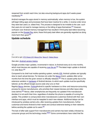 reopened from scratch each time, but also ensuring background apps don't waste power
needlessly.[80]
Android manages the apps stored in memory automatically: when memory is low, the system
will begin killing apps and processes that have been inactive for a while, in reverse order since
they were last used (i.e. oldest first). This process is designed to be invisible to the user, such
that users do not need to manage memory or the killing of apps themselves.[81]
However,
confusion over Android memory management has resulted in third-party task killers becoming
popular on the Google Play store; these third-party task killers are generally regarded as doing
more harm than good.[82]
Update schedule
From left to right: HTC Dream (G1),Nexus One, Nexus S, Galaxy Nexus
See also: Android version history
Google provides major updates, incremental in nature, to Android every six to nine months,
which most devices are capable of receiving over the air.[83]
The latest major update is Android
4.2 Jelly Bean.[84]
Compared to its chief rival mobile operating system, namely iOS, Android updates are typically
slow to reach actual devices. For devices not under the Nexus brand, updates often arrive
months from the time the given version is officially released.[85]
This is caused partly due to the
extensive variation in hardware of Android devices, to which each update must be specifically
tailored, as the official Google source code only runs on their
flagship Nexus devices. PortingAndroid to specific hardware is a time- and resource-consuming
process for device manufacturers, who prioritize their newest devices and often leave older
ones behind.[85]
Hence, older smartphones are frequently not updated if the manufacturer
decides it is not worth their time, regardless of whether the phone is capable of running the
update. This problem is compounded when manufacturers customize Android with their own
interface and apps, which must be reapplied to each new release. Additional delays can be
introduced by wireless carriers who, after receiving updates from manufacturers, further
customize and brand Android to their needs and conduct extensive testing on their networks
before sending the update out to users.[85]
The lack of after-sale support from manufacturers and carriers has been widely criticised by
consumer groups and the technology media.[86][87]
Some commentators have noted that the
 