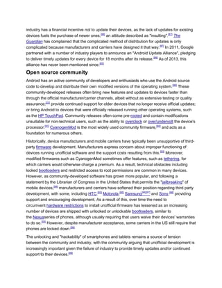 industry has a financial incentive not to update their devices, as the lack of updates for existing
devices fuels the purchase of newer ones,[88]
an attitude described as "insulting".[87]
The
Guardian has complained that the complicated method of distribution for updates is only
complicated because manufacturers and carriers have designed it that way.[87]
In 2011, Google
partnered with a number of industry players to announce an "Android Update Alliance", pledging
to deliver timely updates for every device for 18 months after its release.[89]
As of 2013, this
alliance has never been mentioned since.[85]
Open source community
Android has an active community of developers and enthusiasts who use the Android source
code to develop and distribute their own modified versions of the operating system.[90]
These
community-developed releases often bring new features and updates to devices faster than
through the official manufacturer/carrier channels, albeit without as extensive testing or quality
assurance;[22]
provide continued support for older devices that no longer receive official updates;
or bring Android to devices that were officially released running other operating systems, such
as the HP TouchPad. Community releases often come pre-rooted and contain modifications
unsuitable for non-technical users, such as the ability to overclock or over/undervolt the device's
processor.[91]
CyanogenMod is the most widely used community firmware,[92]
and acts as a
foundation for numerous others.
Historically, device manufacturers and mobile carriers have typically been unsupportive of third-
party firmware development. Manufacturers express concern about improper functioning of
devices running unofficial software and the support costs resulting from this.[93]
Moreover,
modified firmwares such as CyanogenMod sometimes offer features, such as tethering, for
which carriers would otherwise charge a premium. As a result, technical obstacles including
locked bootloaders and restricted access to root permissions are common in many devices.
However, as community-developed software has grown more popular, and following a
statement by the Librarian of Congress in the United States that permits the "jailbreaking" of
mobile devices,[94]
manufacturers and carriers have softened their position regarding third party
development, with some, including HTC,[93]
Motorola,[95]
Samsung[96][97]
and Sony,[98]
providing
support and encouraging development. As a result of this, over time the need to
circumvent hardware restrictions to install unofficial firmware has lessened as an increasing
number of devices are shipped with unlocked or unlockable bootloaders, similar to
the Nexusseries of phones, although usually requiring that users waive their devices' warranties
to do so.[93]
However, despite manufacturer acceptance, some carriers in the US still require that
phones are locked down.[99]
The unlocking and "hackability" of smartphones and tablets remains a source of tension
between the community and industry, with the community arguing that unofficial development is
increasingly important given the failure of industry to provide timely updates and/or continued
support to their devices.[99]
 