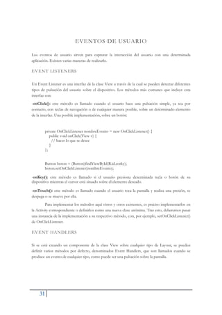 31
EVENTOS DE USUARIO
Los eventos de usuario sirven para capturar la interacción del usuario con una determinada
aplicación. Existen varias maneras de realizarlo.
EVENT LISTENERS
Un Event Listener es una interfaz de la clase View a través de la cual se pueden detectar diferentes
tipos de pulsación del usuario sobre el dispositivo. Los métodos más comunes que incluye esta
interfaz son:
-onClick(): este método es llamado cuando el usuario hace una pulsación simple, ya sea por
contacto, con teclas de navegación o de cualquier manera posible, sobre un determinado elemento
de la interfaz. Una posible implementación, sobre un botón:
private OnClickListener nombreEvento = new OnClickListener() {
public void onClick(View v) {
// hacer lo que se desee
}
};
Button boton = (Button)findViewById(R.id.corky);
boton.setOnClickListener(nombreEvento);
-onKey(): este método es llamado si el usuario presiona determinada tecla o botón de su
dispositivo mientras el cursor está situado sobre el elemento deseado.
-onTouch(): este método es llamado cuando el usuario toca la pantalla y realiza una presión, se
despega o se mueve por ella.
Para implementar los métodos aquí vistos y otros existentes, es preciso implementarlos en
la Activity correspondiente o definirlos como una nueva clase anónima. Tras esto, deberemos pasar
una instancia de la implementación a su respectivo método, con, por ejemplo, setOnClickListener()
de OnClickListener.
EVENT HANDLERS
Si se está creando un componente de la clase View sobre cualquier tipo de Layout, se pueden
definir varios métodos por defecto, denominados Event Handlers, que son llamados cuando se
produce un evento de cualquier tipo, como puede ser una pulsación sobre la pantalla.
 