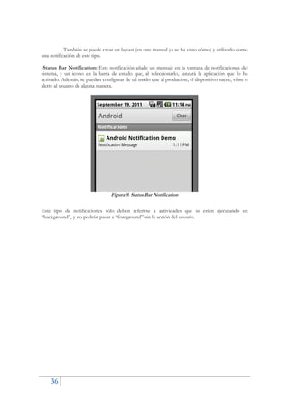 36
También se puede crear un layout (en este manual ya se ha visto cómo) y utilizarlo como
una notificación de este tipo.
-Status Bar Notification: Esta notificación añade un mensaje en la ventana de notificaciones del
sistema, y un icono en la barra de estado que, al seleccionarlo, lanzará la aplicación que lo ha
activado. Además, se pueden configurar de tal modo que al producirse, el dispositivo suene, vibre o
alerte al usuario de alguna manera.
Figura 9. Status Bar Notification
Este tipo de notificaciones sólo deben referirse a actividades que se estén ejecutando en
“background”, y no podrán pasar a “foreground” sin la acción del usuario.
 