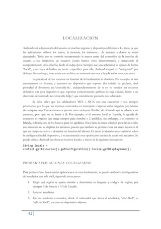 42
LOCALIZACIÓN
Android está a disposición del usuario en muchas regiones y dispositivos diferentes. Lo ideal, es que
las aplicaciones utilicen los textos, la moneda, los números… de acuerdo a donde se estén
ejecutando. Todo eso se controla incorporando la mayor parte del contenido de la interfaz de
usuario a los directorios de recursos (como hemos visto anteriormente), y manejando el
comportamiento de la interfaz desde el código Java. Siempre que una aplicación se ejecute de forma
“local”, y no haya definidos un texto específico para ella, Android cargará el “string.xml” por
defecto. Sin embargo, si no existe ese archivo, se mostrará un error y la aplicación no se ejecutará.
La prioridad de los recursos en función de la localización es absoluta. Por ejemplo, si nos
encontramos en Francia, y tenemos un dispositivo que soporta alta calidad de gráficos, dará
prioridad al directorio res/drawable-fr/, independientemente de si en su interior los recursos
definidos son para dispositivos que soportan exclusivamente gráficos de baja calidad, frente a un
directorio denominado res/drawable-hdpi/, que inicialmente parecería más adecuado.
Se debe saber que los calificadores MCC y MCN son una excepción y son siempre
prioritarios, por lo que los recursos contenidos en semejantes carpetas serán cargados por delante
de cualquier otro. En ocasiones es preciso crear un layout flexible, de tal modo que se adecúe a un
contexto, pero que no se limite a él. Por ejemplo, si el entorno local es España, la agenda de
contactos es preciso que tenga campos para nombre y 2 apellidos, sin embargo, si el entorno es
Irlanda, sobraría uno de los huecos para los apellidos. Pues bien, la única solución para llevar a cabo
esta situación no es duplicar los recursos, puesto que también se permite crear un único layout en el
que un campo se active o desactive en función del idioma. Es decir, evaluando una condición sobre
la configuración del dispositivo, y se recomienda esta opción por encima de crear más recursos. Se
puede utilizar Android para buscar recursos locales, a través de la siguiente instrucción:
String locale =
context.getResources().getConfiguration().locale.getDisplayName();
PROBAR APLICACIONES LOCALIZADAS
Para probar cómo funcionarían aplicaciones en otra localización, se puede cambiar la configuración
del emulador con adb shell, siguiendo éstos pasos:
1- Elegir qué región se quiere simular y determinar su lenguaje y códigos de región, por
ejemplo fr de francés y CA de Canadá.
2- Lanza el emulador.
3- Ejecuta mediante comandos, desde el ordenador que lanza el emulador, “abd Shell”, o
“adb –e Shell”, si existe un dispositivo adjunto.
 