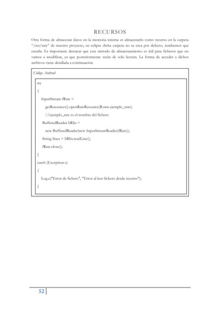 52
RECURSOS
Otra forma de almacenar datos en la memoria interna es almacenarlo como recurso en la carpeta
“/res/raw” de nuestro proyecto, en eclipse dicha carpeta no se crea por defecto, tendremos que
crearla. Es importante destacar que este método de almacenamiento es útil para ficheros que no
vamos a modificar, ya que posteriormente serán de solo lectura. La forma de acceder a dichos
archivos viene detallada a continuación.
Código Android
try
{
InputStream fRaw =
getResources().openRawResource(R.raw.ejemplo_raw);
//ejemplo_raw es el nombre del fichero
BufferedReader bRIn =
new BufferedReader(new InputStreamReader(fRaw));
String linea = bRIn.readLine();
fRaw.close();
}
catch (Exception e)
{
Log.e("Error de fichero", "Error al leer fichero desde recurso");
}
 