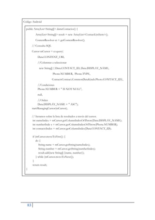 83
Código Android
public ArrayList<String[]> dameContactos() {
ArrayList<String[]> result = new ArrayList<ContactListItem>();
ContentResolver cr = getContentResolver();
// Consulta SQL
Cursor mCursor = cr.query(
Data.CONTENT_URI,
//Columnas a seleccionar
new String[] { Data.CONTACT_ID, Data.DISPLAY_NAME,
Phone.NUMBER, Phone.TYPE,
ContactsContract.CommonDataKinds.Photo.CONTACT_ID},
//Condiciones
Phone.NUMBER + " IS NOT NULL",
null,
//Orden
Data.DISPLAY_NAME + " ASC");
startManagingCursor(mCursor);
// Iteramos sobre la lista de resultados a través del cursor.
int nameIndex = mCursor.getColumnIndexOrThrow(Data.DISPLAY_NAME);
int numberInde x = mCursor.getColumnIndexOrThrow(Phone.NUMBER);
int contactoIndex = mCursor.getColumnIndex(Data.CONTACT_ID);
if (mCursor.moveToFirst()) {
do {
String name = mCursor.getString(nameIndex);
String number = mCursor.getString(numberIndex);
result.add(new String[] {name, number});
} while (mCursor.moveToNext());
}
return result;
}
 