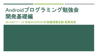Androidプログラミング勉強会
開発基礎編
2013/07/17・24 日本ANDROIDの会横須賀支部 高見知英
 