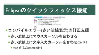 Eclipseのクイックフィックス機能
コンパイルエラー(赤い波線表示)の訂正支援
 赤い波線上にマウスカーソルを合わせる
 赤い波線上に文字入力カーソルを合わせCtrl+1
 MacではCommand+1
 