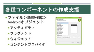 各種コンポーネントの作成支援
ファイル＞新規作成＞
Androidオブジェクト
 アクティビティ
 フラグメント
 ウィジェット
 コンテントプロバイダ
 