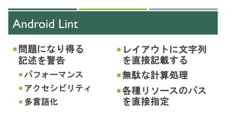 Android Lint
問題になり得る
記述を警告
 パフォーマンス
 アクセシビリティ
 多言語化
レイアウトに文字列
を直接記載する
無駄な計算処理
各種リソースのパス
を直接指定
 