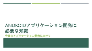 ANDROIDアプリケーション開発に
必要な知識
今後のアプリケーション開発に向けて
 