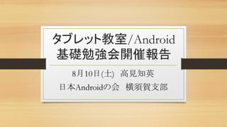 タブレット教室/Android
基礎勉強会開催報告
8月10日(土) 高見知英
日本Androidの会 横須賀支部
 