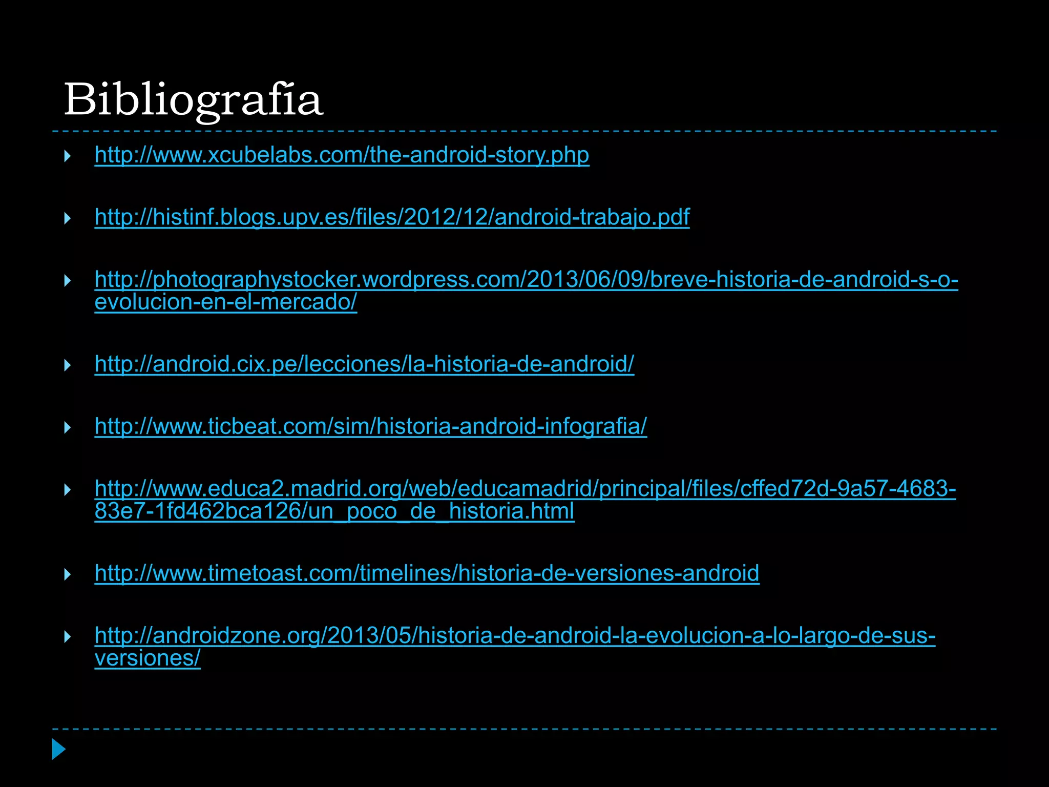 Bibliografía
 http://www.xcubelabs.com/the-android-story.php
 http://histinf.blogs.upv.es/files/2012/12/android-trabajo.pdf
 http://photographystocker.wordpress.com/2013/06/09/breve-historia-de-android-s-o-
evolucion-en-el-mercado/
 http://android.cix.pe/lecciones/la-historia-de-android/
 http://www.ticbeat.com/sim/historia-android-infografia/
 http://www.educa2.madrid.org/web/educamadrid/principal/files/cffed72d-9a57-4683-
83e7-1fd462bca126/un_poco_de_historia.html
 http://www.timetoast.com/timelines/historia-de-versiones-android
 http://androidzone.org/2013/05/historia-de-android-la-evolucion-a-lo-largo-de-sus-
versiones/
 