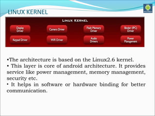 LINUX KERNEL
•The architecture is based on the Linux2.6 kernel.
• This layer is core of android architecture. It provides
service like power management, memory management,
security etc.
• It helps in software or hardware binding for better
communication.
 