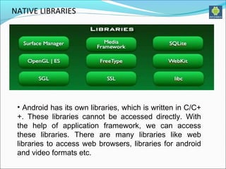 NATIVE LIBRARIES
• Android has its own libraries, which is written in C/C+
+. These libraries cannot be accessed directly. With
the help of application framework, we can access
these libraries. There are many libraries like web
libraries to access web browsers, libraries for android
and video formats etc.
 
