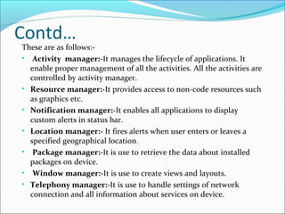 Contd…
These are as follows:-
• Activity manager:-It manages the lifecycle of applications. It
enable proper management of all the activities. All the activities are
controlled by activity manager.
• Resource manager:-It provides access to non-code resources such
as graphics etc.
• Notification manager:-It enables all applications to display
custom alerts in status bar.
• Location manager:- It fires alerts when user enters or leaves a
specified geographical location.
• Package manager:-It is use to retrieve the data about installed
packages on device.
• Window manager:-It is use to create views and layouts.
• Telephony manager:-It is use to handle settings of network
connection and all information about services on device.
 
