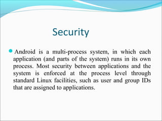 Security
Android is a multi-process system, in which each
application (and parts of the system) runs in its own
process. Most security between applications and the
system is enforced at the process level through
standard Linux facilities, such as user and group IDs
that are assigned to applications.
 