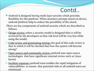 Contd..
Android is designed having multi layer security which provides
flexibility for this platform. When attackers attempt attack on device,
android platform help to reduce the portability of the attack.
There are key components of android security which are described as
follows:
 Design review:-when a security model is designed then it will be
reviewed by the developers so that risk level will be very less while
using the model.
 Code review and penetrating testing:-the goal of this code review is
that in which it will be checked that how the system will become
strong?
 Open source and community review:-android uses open source
technologies that have significant external review such as Linux
kernel.
 Incident response:-android team enables the rapid mitigation of
vulnerabilities to ensure that potential risks to all android users are
minimized.
 