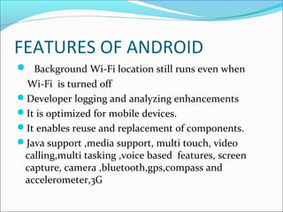 FEATURES OF ANDROID
 Background Wi-Fi location still runs even when
Wi-Fi is turned off
Developer logging and analyzing enhancements
It is optimized for mobile devices.
It enables reuse and replacement of components.
Java support ,media support, multi touch, video
calling,multi tasking ,voice based features, screen
capture, camera ,bluetooth,gps,compass and
accelerometer,3G
 