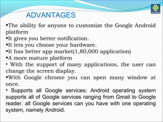 •The ability for anyone to customize the Google Android
platform
•It gives you better notification.
•It lets you choose your hardware.
•It has better app market(1,80,000 application)
•A more mature platform
• With the support of many applications, the user can
change the screen display.
•With Google chrome you can open many window at
once.
• Supports all Google services: Android operating system
supports all of Google services ranging from Gmail to Google
reader. all Google services can you have with one operating
system, namely Android.
ADVANTAGES
 