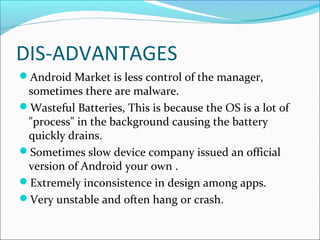 DIS-ADVANTAGES
Android Market is less control of the manager,
sometimes there are malware.
Wasteful Batteries, This is because the OS is a lot of
"process" in the background causing the battery
quickly drains.
Sometimes slow device company issued an official
version of Android your own .
Extremely inconsistence in design among apps.
Very unstable and often hang or crash.
 