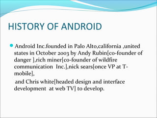 HISTORY OF ANDROID
Android Inc.founded in Palo Alto,california ,united
states in October 2003 by Andy Rubin[co-founder of
danger ],rich miner[co-founder of wildfire
communication Inc.],nick sears[once VP at T-
mobile],
and Chris white[headed design and interface
development at web TV] to develop.
 